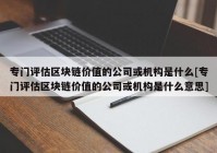 专门评估区块链价值的公司或机构是什么[专门评估区块链价值的公司或机构是什么意思]