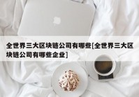 全世界三大区块链公司有哪些[全世界三大区块链公司有哪些企业]